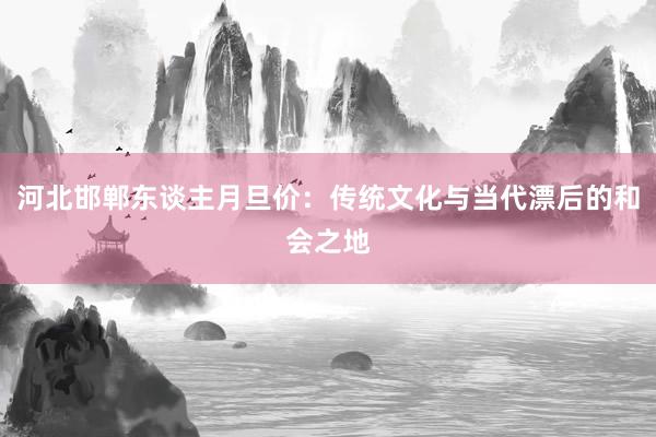 河北邯郸东谈主月旦价：传统文化与当代漂后的和会之地