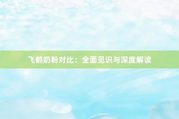 飞鹤奶粉对比：全面见识与深度解读