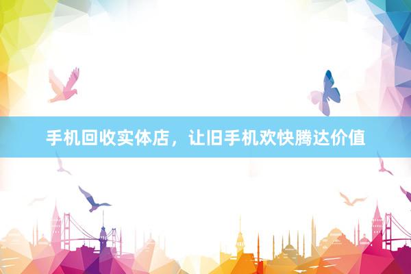 手机回收实体店，让旧手机欢快腾达价值