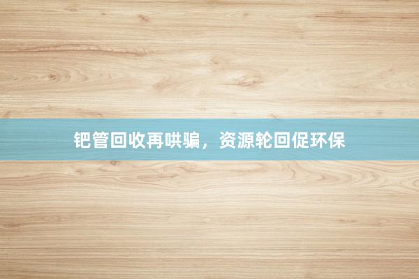 钯管回收再哄骗，资源轮回促环保